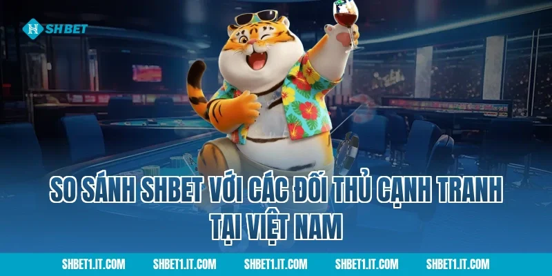 So Sánh SHBET Với Các Đối Thủ Cạnh Tranh Tại Việt Nam